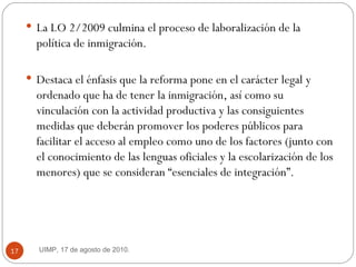 La LO 2/2009 culmina el proceso de laboralización de la política de inmigración.  Destaca el énfasis que la reforma pone en el carácter legal y ordenado que ha de tener la inmigración, así como su vinculación con la actividad productiva y las consiguientes medidas que deberán promover los poderes públicos para facilitar el acceso al empleo como uno de los factores (junto con el conocimiento de las lenguas oficiales y la escolarización de los menores) que se consideran “esenciales de integración”.  UIMP, 17 de agosto de 2010.  
