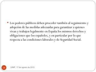 Los poderes públicos deben proceder también al seguimiento y adopción de las medidas adecuadas para garantizar a quienes vivan y trabajen legalmente en España los mismos derechos y obligaciones que los españoles, y en particular por lo que respecta a las condiciones laborales y de Seguridad Social. UIMP, 17 de agosto de 2010.  