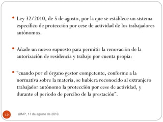 Ley 32/2010, de 5 de agosto, por la que se establece un sistema específico de protección por cese de actividad de los trabajadores autónomos. Añade un nuevo supuesto para permitir la renovación de la autorización de residencia y trabajo por cuenta propia:  “ cuando por el órgano gestor competente, conforme a la normativa sobre la materia, se hubiera reconocido al extranjero trabajador autónomo la protección por cese de actividad, y durante el periodo de percibo de la prestación”. UIMP, 17 de agosto de 2010.  