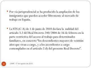 Por vía jurisprudencial se ha producido la ampliación de los inmigrantes que pueden acceder libremente al mercado de trabajo en España.  La STS (C-A) de 1 de junio de 2010 declara la  nulidad del artículo 3.2 del Real Decreto 240/2004 de 16 de febrero en la parte restrictiva del acceso al trabajo para determinados familiares, en concreto “los descendientes mayores de veintiún años que vivan a cargo, y a los ascendientes a cargo contemplados en el artículo 2.d) del presente Real Decreto”.  UIMP, 17 de agosto de 2010.  