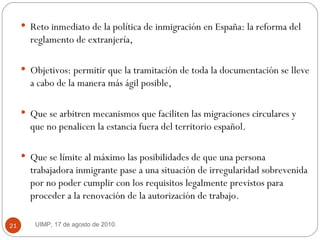 Reto inmediato de la política de inmigración en España: la reforma del reglamento de extranjería,  Objetivos: permitir que la tramitación de toda la documentación se lleve a cabo de la manera más ágil posible,  Que se arbitren mecanismos que faciliten las migraciones circulares y que no penalicen la estancia fuera del territorio español.  Que se límite al máximo las posibilidades de que una persona trabajadora inmigrante pase a una situación de irregularidad sobrevenida por no poder cumplir con los requisitos legalmente previstos para proceder a la renovación de la autorización de trabajo.  UIMP, 17 de agosto de 2010.  