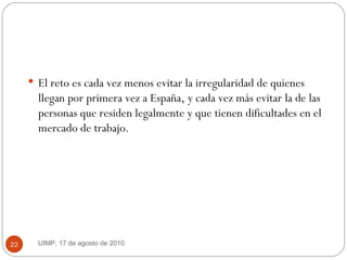 El reto es cada vez menos evitar la irregularidad de quienes llegan por primera vez a España, y cada vez más evitar la de las personas que residen legalmente y que tienen dificultades en el mercado de trabajo.  UIMP, 17 de agosto de 2010.  