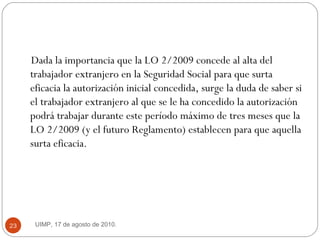 Dada la importancia que la LO 2/2009 concede al alta del trabajador extranjero en la Seguridad Social para que surta eficacia la autorización inicial concedida,  surge la duda de saber si el trabajador extranjero al que se le ha concedido la autorización podrá trabajar durante este período máximo de tres meses que la LO 2/2009 (y el futuro Reglamento) establecen para que aquella surta eficacia.  UIMP, 17 de agosto de 2010.  