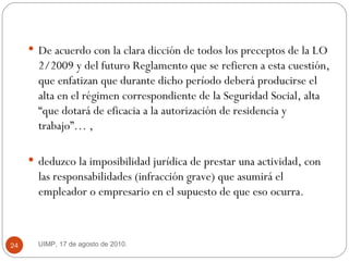 De acuerdo con la clara dicción de todos los preceptos de la LO 2/2009 y del futuro Reglamento que se refieren a esta cuestión, que enfatizan que durante dicho período deberá producirse el alta en el régimen correspondiente de la Seguridad Social, alta “que dotará de eficacia a la autorización de residencia y trabajo”… ,  deduzco la imposibilidad jurídica de prestar una actividad, con las responsabilidades (infracción grave) que asumirá el empleador o empresario en el supuesto de que eso ocurra. UIMP, 17 de agosto de 2010.  