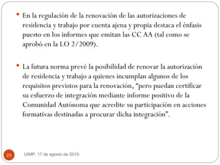 En la regulación de la renovación de las autorizaciones de residencia y trabajo por cuenta ajena y propia destaca el énfasis puesto en los informes que emitan las CC AA (tal como se aprobó en la LO 2/2009).  La futura norma prevé la posibilidad de renovar la autorización de residencia y trabajo a quienes incumplan algunos de los requisitos previstos para la renovación, “pero puedan certificar su esfuerzo de integración mediante informe positivo de la Comunidad Autónoma que acredite su participación en acciones formativas destinadas a procurar dicha integración”.  UIMP, 17 de agosto de 2010.  