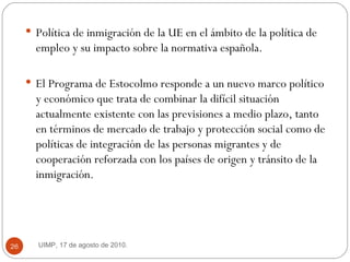 Política de inmigración de la UE en el ámbito de la política de empleo y su impacto sobre la normativa española.  El Programa de Estocolmo responde a un nuevo marco político y económico que trata de combinar la difícil situación actualmente existente con las previsiones a medio plazo, tanto en términos de mercado de trabajo y protección social como de políticas de integración de las personas migrantes y de cooperación reforzada con los países de origen y tránsito de la inmigración.  UIMP, 17 de agosto de 2010.  