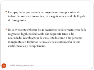 Europa, tanto por razones demográficas como por otras de índole puramente económica, va a seguir necesitando la llegada de inmigrantes. Es conveniente reforzar los mecanismos de favorecimiento de la migración legal, posibilitando dar respuesta tanto a las necesidades (cambiantes) de cada Estado como a las personas inmigrantes en términos de una adecuada utilización de sus cualificaciones y competencias. UIMP, 17 de agosto de 2010.  
