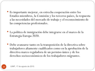 Es importante mejorar, en estrecha cooperación entre los Estados miembros, la Comisión y los terceros países, la respuesta a las necesidades del mercado de trabajo y el reconocimiento de las competencias profesionales.  La política de inmigración debe integrarse en el marco de la Estrategia Europa 2020.  Debe avanzarse tanto en la transposición de la directiva sobre trabajadores altamente cualificados como en la aprobación de la directiva marco reguladora de un permiso único y de los derechos socioeconómicos de los trabajadores migrantes.  UIMP, 17 de agosto de 2010.  