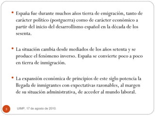 España fue durante muchos años tierra de emigración, tanto de carácter político (postguerra) como de carácter económico a partir del inicio del desarrollismo español en la década de los sesenta.  La situación cambia desde mediados de los años setenta y se produce el fenómeno inverso. España se convierte poco a poco en tierra de inmigración.  La expansión económica de principios de este siglo potencia la llegada de inmigrantes con expectativas razonables, al margen de su situación administrativa, de acceder al mundo laboral.  UIMP, 17 de agosto de 2010.  