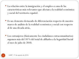 La relación entre la inmigración y el empleo es una de las características más relevantes que afectan a la realidad económica y social del territorio español.  Es un elemento destacado de diferenciación respecto de nuestro marco de análisis de la realidad económica y social con respecto al de una década atrás,  Los extranjeros (básicamente los ciudadanos extracomunitarios) suponen más del 10 % del total de afiliados a la Seguridad Social el mes de julio de 2010. UIMP, 17 de agosto de 2010.  