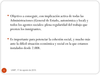 Objetivo a conseguir, con implicación activa de todas las Administraciones (General de Estado, autonómica y local) y todos los agentes sociales: plena regularidad del trabajo que presten los inmigrantes.  Es importante para potenciar la cohesión social, y mucho más ante la difícil situación económica y social en la que estamos instalados desde 2.008.  UIMP, 17 de agosto de 2010.  