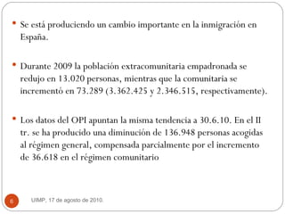 Se está produciendo un cambio importante en la inmigración en España.  Durante 2009 la población extracomunitaria empadronada se redujo en 13.020 personas, mientras que la comunitaria se incrementó en 73.289 (3.362.425 y 2.346.515, respectivamente).  Los datos del OPI apuntan la misma tendencia a 30.6.10. En el II tr. se ha producido una diminución de 136.948 personas acogidas al régimen general, compensada parcialmente por el incremento de 36.618 en el régimen comunitario  UIMP, 17 de agosto de 2010.  