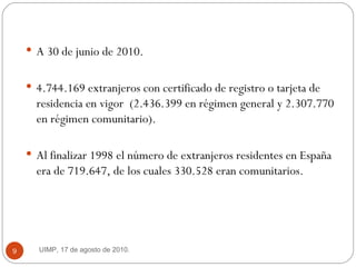 A 30 de junio de 2010.  4.744.169 extranjeros con certificado de registro o tarjeta de residencia en vigor  (2.436.399 en régimen general y 2.307.770 en régimen comunitario).  Al finalizar 1998 el número de extranjeros residentes en España era de 719.647, de los cuales 330.528 eran comunitarios.  UIMP, 17 de agosto de 2010.  