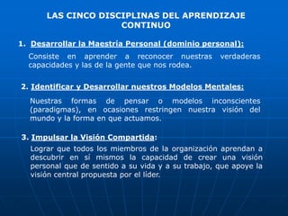 LAS CINCO DISCIPLINAS DEL APRENDIZAJE
                    CONTINUO

1. Desarrollar la Maestría Personal (dominio personal):
  Consiste en aprender a reconocer nuestras         verdaderas
  capacidades y las de la gente que nos rodea.


2. Identificar y Desarrollar nuestros Modelos Mentales:
  Nuestras formas de pensar o modelos inconscientes
  (paradigmas), en ocasiones restringen nuestra visión del
  mundo y la forma en que actuamos.

3. Impulsar la Visión Compartida:
  Lograr que todos los miembros de la organización aprendan a
  descubrir en sí mismos la capacidad de crear una visión
  personal que de sentido a su vida y a su trabajo, que apoye la
  visión central propuesta por el líder.
 
