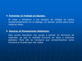4. Fomentar el Trabajo en Equipo:
  El crear y fortalecer a los equipos de trabajo se centra
  fundamentalmente en el diálogo, en pensar juntos para tener
  mejores ideas.


5. Generar el Pensamiento Sistémico:
 Esta quinta disciplina nos ayuda a pensar en términos de
 sistemas, ya que la realidad funciona en base a sistemas
 globales; Para ello es necesario que comprendamos como
 funciona el mundo que nos rodea.
 