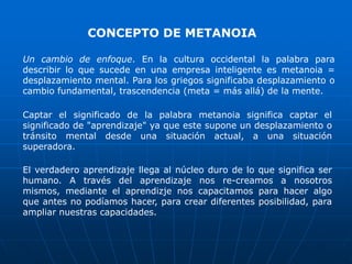 CONCEPTO DE METANOIA

Un cambio de enfoque. En la cultura occidental la palabra para
describir lo que sucede en una empresa inteligente es metanoia =
desplazamiento mental. Para los griegos significaba desplazamiento o
cambio fundamental, trascendencia (meta = más allá) de la mente.

Captar el significado de la palabra metanoia significa captar el
significado de "aprendizaje" ya que este supone un desplazamiento o
tránsito mental desde una situación actual, a una situación
superadora.

El verdadero aprendizaje llega al núcleo duro de lo que significa ser
humano. A través del aprendizaje nos re-creamos a nosotros
mismos, mediante el aprendizje nos capacitamos para hacer algo
que antes no podíamos hacer, para crear diferentes posibilidad, para
ampliar nuestras capacidades.
 