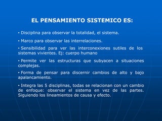 EL PENSAMIENTO SISTEMICO ES:

• Disciplina para observar la totalidad, el sistema.

• Marco para observar las interrelaciones.
• Sensibilidad para ver las interconexiones sutiles de los
sistemas vivientes. Ej: cuerpo humano
• Permite ver las estructuras que subyacen a situaciones
complejas.
• Forma de pensar para discernir cambios de alto y bajo
apalancamiento.
• Integra las 5 disciplinas, todas se relacionan con un cambio
de enfoque: observar el sistema en vez de las partes.
Siguiendo los lineamientos de causa y efecto.
 