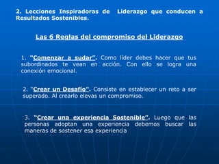 2. Lecciones Inspiradoras de      Liderazgo que conducen a
Resultados Sostenibles.


      Las 6 Reglas del compromiso del Liderazgo


 1. “Comenzar a sudar”. Como líder debes hacer que tus
 subordinados te vean en acción. Con ello se logra una
 conexión emocional.


  2. “Crear un Desafío”. Consiste en establecer un reto a ser
  superado. Al crearlo elevas un compromiso.


  3. “Crear una experiencia Sostenible”. Luego que las
  personas adoptan una experiencia debemos buscar las
  maneras de sostener esa experiencia
 