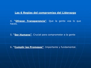 Las 6 Reglas del compromiso del Liderazgo


4. “Ofrecer Transparencia”. Que la gente vea lo que
haces.



5. “Ser Humano”. Crucial para comprometer a la gente




6. “Cumplir las Promesas”. Importante y fundamental.
 