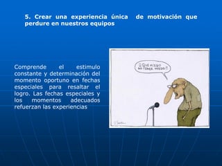 5. Crear una experiencia única   de motivación que
   perdure en nuestros equipos




Comprende       el    estimulo
constante y determinación del
momento oportuno en fechas
especiales para resaltar el
logro. Las fechas especiales y
los   momentos      adecuados
refuerzan las experiencias
 