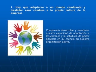 1. Hay que adaptarse a un mundo cambiante y
trasladar esos cambios a la propia cultura de la
empresa




                      Comprende desarrollar y mantener
                      nuestra capacidad de adaptación a
                      los cambios y la sabiduría de poder
                      aplicarla en su esencia en nuestra
                      organización activa.
 