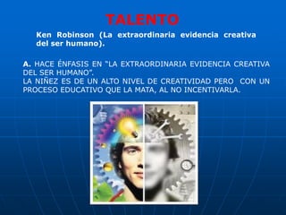 TALENTO
  Ken Robinson (La extraordinaria evidencia creativa
  del ser humano).

A. HACE ÉNFASIS EN “LA EXTRAORDINARIA EVIDENCIA CREATIVA
DEL SER HUMANO”.
LA NIÑEZ ES DE UN ALTO NIVEL DE CREATIVIDAD PERO CON UN
PROCESO EDUCATIVO QUE LA MATA, AL NO INCENTIVARLA.
 