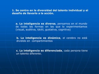 1. Se centra en la diversidad del talento individual y el
desafío de llevarlo a la acción.



  a. La inteligencia es diversa, pensamos en el mundo
  de todas las formas en las que lo experimentamos
  (visual, auditiva, táctil, gustativa, cognitiva)


   b. La inteligencia es dinámica, el cerebro no está
   dividido en compartimientos


   c. La inteligencia es diferenciada, cada persona tiene
   un talento diferente.
 