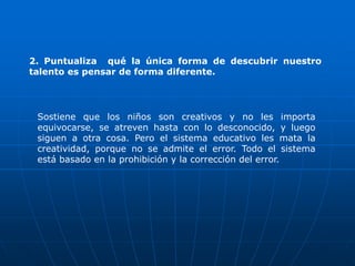 2. Puntualiza qué la única forma de descubrir nuestro
talento es pensar de forma diferente.




 Sostiene que los niños son creativos y no les importa
 equivocarse, se atreven hasta con lo desconocido, y luego
 siguen a otra cosa. Pero el sistema educativo les mata la
 creatividad, porque no se admite el error. Todo el sistema
 está basado en la prohibición y la corrección del error.
 