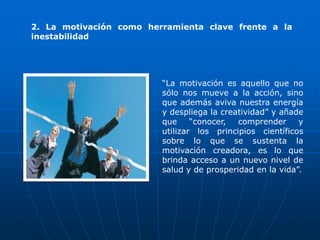 2. La motivación como herramienta clave frente a la
inestabilidad




                         “La motivación es aquello que no
                         sólo nos mueve a la acción, sino
                         que además aviva nuestra energía
                         y despliega la creatividad” y añade
                         que     “conocer,  comprender     y
                         utilizar los principios científicos
                         sobre lo que se sustenta la
                         motivación creadora, es lo que
                         brinda acceso a un nuevo nivel de
                         salud y de prosperidad en la vida”.
 
