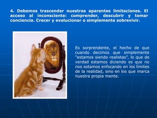 4. Debemos trascender nuestras aparentes limitaciones. El
acceso al inconsciente: comprender, descubrir y tomar
conciencia. Crecer y evolucionar o simplemente sobrevivir.




                           Es sorprendente, el hecho de que
                           cuando decimos que simplemente
                           “estamos siendo realistas”, lo que de
                           verdad estamos diciendo es que no
                           nos estamos enfocando en los límites
                           de la realidad, sino en los que marca
                           nuestra propia mente.
 