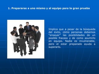 1. Prepararse a uno mismo y al equipo para la gran prueba




                            Implica que a pesar de la búsqueda
                            del éxito, cómo personas debemos
                            “ensayar” las posibilidades de un
                            posible fracaso y de como asumirlo
                            en equipo. Nadie es invulnerable,
                            pero el estar preparado ayuda a
                            superarlo.
 