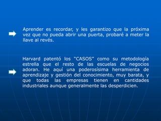 Aprender es recordar, y les garantizo que la próxima
vez que no pueda abrir una puerta, probaré a meter la
llave al revés.



Harvard patentó los “CASOS” como su metodología
estrella que el resto de las escuelas de negocios
adoran. He aquí una poderosísima herramienta de
aprendizaje y gestión del conocimiento, muy barata, y
que todas las empresas tienen en cantidades
industriales aunque generalmente las desperdicien.
 