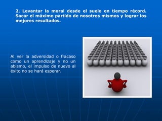 2. Levantar la moral desde el suelo en tiempo récord.
  Sacar el máximo partido de nosotros mismos y lograr los
  mejores resultados.




Al ver la adversidad o fracaso
como un aprendizaje y no un
abismo, el impulso de nuevo al
éxito no se hará esperar.
 
