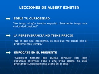 LECCIONES DE ALBERT EINSTEN


SIGUE TU CURIOSIDAD
“No tengo ningún talento especial. Solamente tengo una
curiosidad pasional”


LA PERSEVERANCIA NO TIENE PRECIO
“No es que sea inteligente, es sólo que me quedo con el
problema más tiempo.”


ENFÓCATE EN EL PRESENTE
“Cualquier hombre que pueda conducir con toda
seguridad mientras besa a una chica guapa, no está
prestando suficientemente atención al beso.”
 