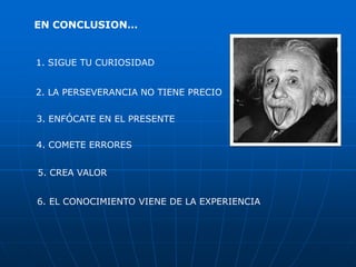 EN CONCLUSION…


1. SIGUE TU CURIOSIDAD


2. LA PERSEVERANCIA NO TIENE PRECIO

3. ENFÓCATE EN EL PRESENTE

4. COMETE ERRORES


5. CREA VALOR


6. EL CONOCIMIENTO VIENE DE LA EXPERIENCIA
 