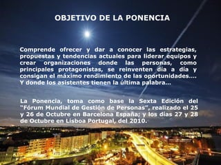 OBJETIVO DE LA PONENCIA



Comprende ofrecer y dar a conocer las estrategias,
propuestas y tendencias actuales para liderar equipos y
crear organizaciones donde las personas, como
principales protagonistas, se reinventen día a día y
consigan el máximo rendimiento de las oportunidades….
Y donde los asistentes tienen la última palabra…


La Ponencia, toma como base la Sexta Edición del
“Fórum Mundial de Gestión de Personas”, realizado el 25
y 26 de Octubre en Barcelona España; y los días 27 y 28
de Octubre en Lisboa Portugal, del 2010.
 