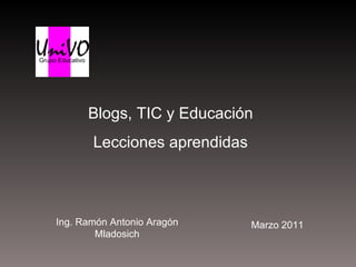 Blogs, TIC y Educación Lecciones aprendidas Ing. Ramón Antonio Aragón Mladosich Marzo 2011 