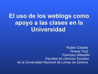 El uso de los weblogs como apoyo a las clases en la Universidad   Rubén Canella  Teresa Tsuji  Francisco Albarello Facultad de Ciencias Sociales  de la Universidad Nacional de Lomas de Zamora   
