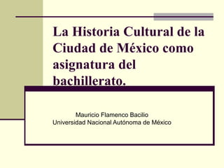 La Historia Cultural de la
Ciudad de México como
asignatura del
bachillerato.

        Mauricio Flamenco Bacilio
Universidad Nacional Autónoma de México
 