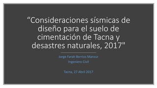 “Consideraciones sísmicas de
diseño para el suelo de
cimentación de Tacna y
desastres naturales, 2017"
Jorge Farah Berrios Manzur
Ingeniero Civil
Tacna, 27 Abril 2017
 