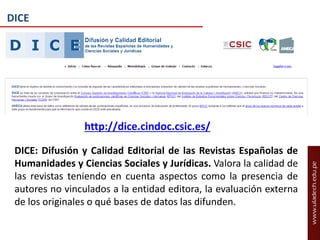 DICE

http://dice.cindoc.csic.es/
DICE: Difusión y Calidad Editorial de las Revistas Españolas de
Humanidades y Ciencias Sociales y Jurídicas. Valora la calidad de
las revistas teniendo en cuenta aspectos como la presencia de
autores no vinculados a la entidad editora, la evaluación externa
de los originales o qué bases de datos las difunden.

 