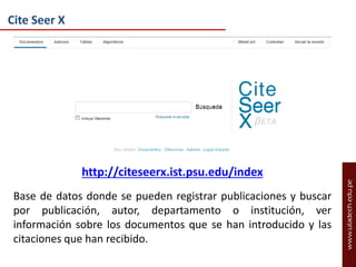 Cite Seer X

http://citeseerx.ist.psu.edu/index
Base de datos donde se pueden registrar publicaciones y buscar
por publicación, autor, departamento o institución, ver
información sobre los documentos que se han introducido y las
citaciones que han recibido.

 
