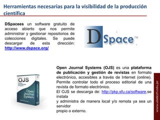Herramientas necesarias para la visibilidad de la producción
científica
DSpacees un software gratuito de
acceso abierto que nos permite
administrar y gestionar repositorios de
colecciones digitales. Se puede
descargar
de
esta
dirección:
http://www.dspace.org/

Open Journal Systems (OJS) es una plataforma
de publicación y gestión de revistas en formato
electrónico, accesibles a través de Internet (online).
Permite controlar todo el proceso editorial de una
revista de formato electrónico.
El OJS se descarga de: http://pkp.sfu.ca/software,se
instala
y administra de manera local y/o remota ya sea un
servidor
propio o externo.

 