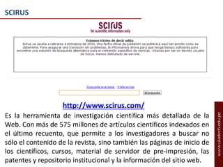 SCIRUS

http://www.scirus.com/
Es la herramienta de investigación científica más detallada de la
Web. Con más de 575 millones de artículos científicos indexados en
el último recuento, que permite a los investigadores a buscar no
sólo el contenido de la revista, sino también las páginas de inicio de
los científicos, cursos, material de servidor de pre-impresión, las
patentes y repositorio institucional y la información del sitio web.

 
