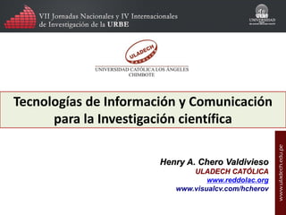 Tecnologías de Información y Comunicación
para la Investigación científica
Henry A. Chero Valdivieso
ULADECH CATÓLICA
reddolac@gmail.com
www.visualcv.com/hcherov

 