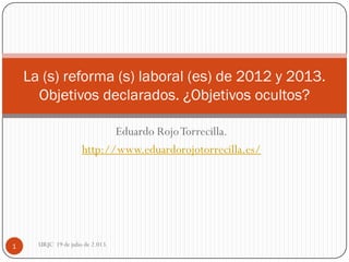 Eduardo RojoTorrecilla.
http://www.eduardorojotorrecilla.es/
La (s) reforma (s) laboral (es) de 2012 y 2013.
Objetivos declarados. ¿Objetivos ocultos?
1 URJC 19 de julio de 2.013.
 