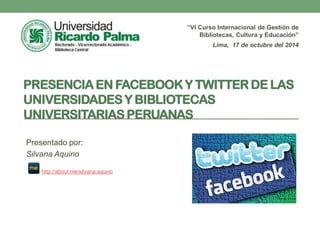 PRESENCIA EN FACEBOOK Y TWITTER DE LAS
UNIVERSIDADES Y BIBLIOTECAS UNIVERSITARIAS
PERUANAS
“VI Curso Internacional de Gestión de
Bibliotecas, Cultura y Educación”
Lima, 17 de octubre del 2014
Presentado por:
Silvana Aquino
http://about.me/silvana.aquino
 