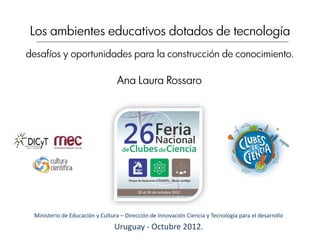 Los ambientes educativos dotados de tecnología
desafíos y oportunidades para la construcción de conocimiento.

                                 Ana Laura Rossaro




 Ministerio de Educación y Cultura – Dirección de Innovación Ciencia y Tecnología para el desarrollo
                                Uruguay - Octubre 2012.
 