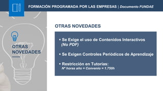 OTRAS
NOVEDADES
 Se Exige el uso de Contenidos Interactivos
(No PDF)
 Se Exigen Controles Periódicos de Aprendizaje
 Restricción en Tutorías:
Nº horas año = Convenio = 1.750h
FORMACIÓN PROGRAMADA POR LAS EMPRESAS | Documento FUNDAE
OTRAS NOVEDADES
 