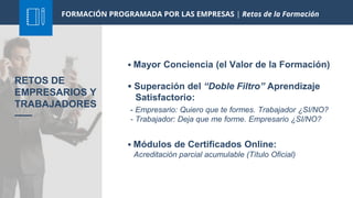 FORMACIÓN PROGRAMADA POR LAS EMPRESAS | Retos de la Formación
 Mayor Conciencia (el Valor de la Formación)
 Superación del “Doble Filtro” Aprendizaje
Satisfactorio:
RETOS DE
EMPRESARIOS Y
TRABAJADORES
- Empresario: Quiero que te formes. Trabajador ¿SI/NO?
- Trabajador: Deja que me forme. Empresario ¿SI/NO?
 Módulos de Certificados Online:
Acreditación parcial acumulable (Título Oficial)
 